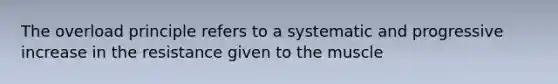 The overload principle refers to a systematic and progressive increase in the resistance given to the muscle