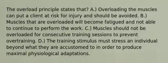 The overload principle states that? A.) Overloading the muscles can put a client at risk for injury and should be avoided. B.) Muscles that are overloaded will become fatigued and not able to continue to perform the work. C.) Muscles should not be overloaded for consecutive training sessions to prevent overtraining. D.) The training stimulus must stress an individual beyond what they are accustomed to in order to produce maximal physiological adaptations.