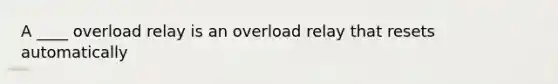 A ____ overload relay is an overload relay that resets automatically