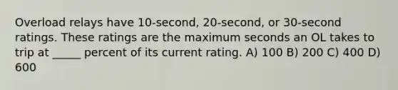 Overload relays have 10-second, 20-second, or 30-second ratings. These ratings are the maximum seconds an OL takes to trip at _____ percent of its current rating. A) 100 B) 200 C) 400 D) 600