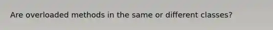 Are overloaded methods in the same or different classes?