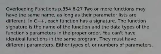 Overloading Functions p.354 6-27 Two or more functions may have the same name, as long as their parameter lists are different. In C++, each function has a signature. The function signature is the name of the function and the data types of the function's parameters in the proper order. You can't have identical functions in the same program. They must have different parameters. Either types of, or numbers of parameters.