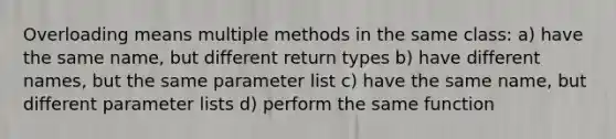 Overloading means multiple methods in the same class: a) have the same name, but different return types b) have different names, but the same parameter list c) have the same name, but different parameter lists d) perform the same function