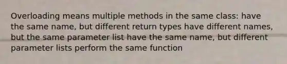 Overloading means multiple methods in the same class: have the same name, but different return types have different names, but the same parameter list have the same name, but different parameter lists perform the same function