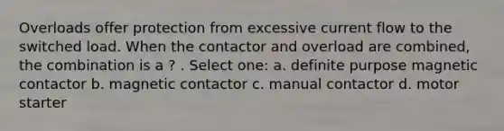 Overloads offer protection from excessive current flow to the switched load. When the contactor and overload are combined, the combination is a ? . Select one: a. definite purpose magnetic contactor b. magnetic contactor c. manual contactor d. motor starter