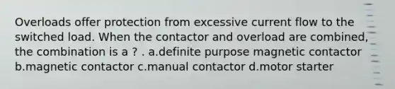 Overloads offer protection from excessive current flow to the switched load. When the contactor and overload are combined, the combination is a ? . a.definite purpose magnetic contactor b.magnetic contactor c.manual contactor d.motor starter