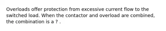 Overloads offer protection from excessive current flow to the switched load. When the contactor and overload are combined, the combination is a ? .