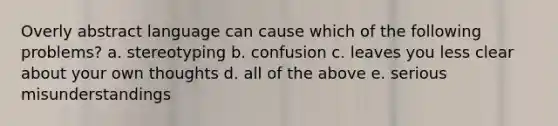 Overly abstract language can cause which of the following problems? a. stereotyping b. confusion c. leaves you less clear about your own thoughts d. all of the above e. serious misunderstandings