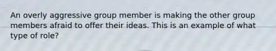 An overly aggressive group member is making the other group members afraid to offer their ideas. This is an example of what type of role?