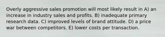 Overly aggressive sales promotion will most likely result in A) an increase in industry sales and profits. B) inadequate primary research data. C) improved levels of brand attitude. D) a price war between competitors. E) lower costs per transaction.