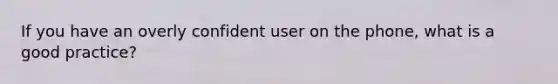 If you have an overly confident user on the phone, what is a good practice?