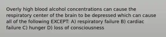 Overly high blood alcohol concentrations can cause the respiratory center of the brain to be depressed which can cause all of the following EXCEPT: A) respiratory failure B) cardiac failure C) hunger D) loss of consciousness