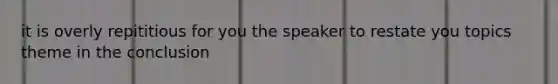 it is overly repititious for you the speaker to restate you topics theme in the conclusion