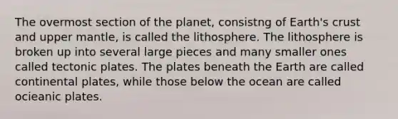 The overmost section of the planet, consistng of Earth's crust and upper mantle, is called the lithosphere. The lithosphere is broken up into several large pieces and many smaller ones called tectonic plates. The plates beneath the Earth are called continental plates, while those below the ocean are called ocieanic plates.