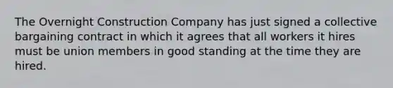 The Overnight Construction Company has just signed a collective bargaining contract in which it agrees that all workers it hires must be union members in good standing at the time they are hired.