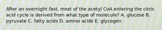 After an overnight fast, most of the acetyl CoA entering the citric acid cycle is derived from what type of molecule? A. glucose B. pyruvate C. fatty acids D. amino acids E. glycogen