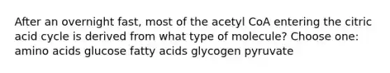 After an overnight fast, most of the acetyl CoA entering the citric acid cycle is derived from what type of molecule? Choose one: amino acids glucose fatty acids glycogen pyruvate