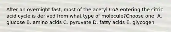 After an overnight fast, most of the acetyl CoA entering the citric acid cycle is derived from what type of molecule?Choose one: A. glucose B. amino acids C. pyruvate D. fatty acids E. glycogen