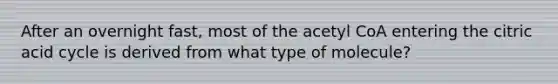 After an overnight fast, most of the acetyl CoA entering the citric acid cycle is derived from what type of molecule?