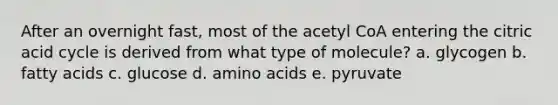 After an overnight fast, most of the acetyl CoA entering the citric acid cycle is derived from what type of molecule? a. glycogen b. fatty acids c. glucose d. amino acids e. pyruvate