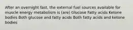 After an overnight fast, the external fuel sources available for muscle energy metabolism is (are) Glucose Fatty acids Ketone bodies Both glucose and fatty acids Both fatty acids and ketone bodies