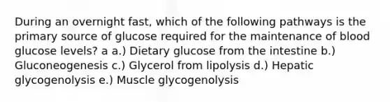 During an overnight fast, which of the following pathways is the primary source of glucose required for the maintenance of blood glucose levels? a a.) Dietary glucose from the intestine b.) Gluconeogenesis c.) Glycerol from lipolysis d.) Hepatic glycogenolysis e.) Muscle glycogenolysis