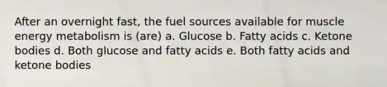 After an overnight fast, the fuel sources available for muscle energy metabolism is (are) a. Glucose b. Fatty acids c. Ketone bodies d. Both glucose and fatty acids e. Both fatty acids and ketone bodies