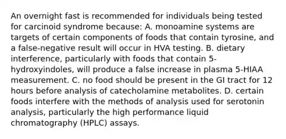 An overnight fast is recommended for individuals being tested for carcinoid syndrome because: A. monoamine systems are targets of certain components of foods that contain tyrosine, and a false-negative result will occur in HVA testing. B. dietary interference, particularly with foods that contain 5-hydroxyindoles, will produce a false increase in plasma 5-HIAA measurement. C. no food should be present in the GI tract for 12 hours before analysis of catecholamine metabolites. D. certain foods interfere with the methods of analysis used for serotonin analysis, particularly the high performance liquid chromatography (HPLC) assays.