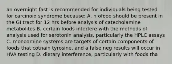 an overnight fast is recommended for individuals being tested for carcinoid syndrome because: A. n ofood should be present in the GI tract for 12 hrs before analysis of catecholamine metabolites B. certain foods interfere with the methods of analysis used for serotonin analysis, particularly the HPLC assays C. monoamine systems are targets of certain components of foods that cotnain tyrosine, and a false neg results will occur in HVA testing D. dietary interference, particularly with foods tha