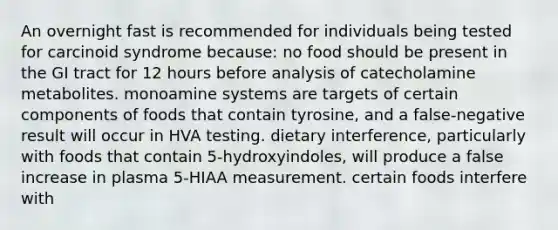 An overnight fast is recommended for individuals being tested for carcinoid syndrome because: no food should be present in the GI tract for 12 hours before analysis of catecholamine metabolites. monoamine systems are targets of certain components of foods that contain tyrosine, and a false-negative result will occur in HVA testing. dietary interference, particularly with foods that contain 5-hydroxyindoles, will produce a false increase in plasma 5-HIAA measurement. certain foods interfere with