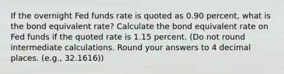 If the overnight Fed funds rate is quoted as 0.90 percent, what is the bond equivalent rate? Calculate the bond equivalent rate on Fed funds if the quoted rate is 1.15 percent. (Do not round intermediate calculations. Round your answers to 4 decimal places. (e.g., 32.1616))