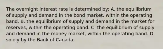 The overnight interest rate is determined​ by: A. the equilibrium of supply and demand in the bond​ market, within the operating band. B. the equilibrium of supply and demand in the market for​ reserves, within the operating band. C. the equilibrium of supply and demand in the money​ market, within the operating band. D. solely by the Bank of Canada.