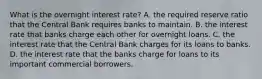 What is the overnight interest​ rate? A. the required reserve ratio that the Central Bank requires banks to maintain. B. the interest rate that banks charge each other for overnight loans. C. the interest rate that the Central Bank charges for its loans to banks. D. the interest rate that the banks charge for loans to its important commercial borrowers.