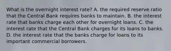 What is the overnight interest​ rate? A. the required reserve ratio that the Central Bank requires banks to maintain. B. the interest rate that banks charge each other for overnight loans. C. the interest rate that the Central Bank charges for its loans to banks. D. the interest rate that the banks charge for loans to its important commercial borrowers.