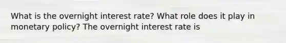 What is the overnight interest​ rate? What role does it play in monetary​ policy? The overnight interest rate is