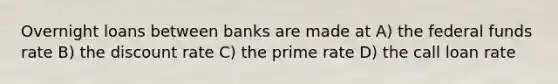 Overnight loans between banks are made at A) the federal funds rate B) the discount rate C) the prime rate D) the call loan rate