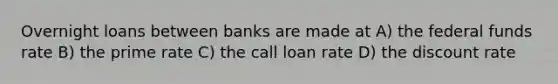 Overnight loans between banks are made at A) the federal funds rate B) the prime rate C) the call loan rate D) the discount rate