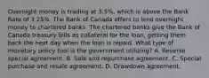 Overnight money is trading at 3.5%, which is above the Bank Rate of 3.25%. The Bank of Canada offers to lend overnight money to chartered banks. The chartered banks give the Bank of Canada treasury bills as collateral for the loan, getting them back the next day when the loan is repaid. What type of monetary policy tool is the government utilizing? A. Reverse special agreement. B. Sale and repurchase agreement. C. Special purchase and resale agreement. D. Drawdown agreement.