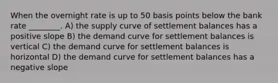 When the overnight rate is up to 50 basis points below the bank rate ________. A) the supply curve of settlement balances has a positive slope B) the demand curve for settlement balances is vertical C) the demand curve for settlement balances is horizontal D) the demand curve for settlement balances has a <a href='https://www.questionai.com/knowledge/kUdsC1Rkod-negative-slope' class='anchor-knowledge'>negative slope</a>