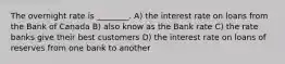 The overnight rate is ________. A) the interest rate on loans from the Bank of Canada B) also know as the Bank rate C) the rate banks give their best customers D) the interest rate on loans of reserves from one bank to another