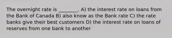 The overnight rate is ________. A) the interest rate on loans from the Bank of Canada B) also know as the Bank rate C) the rate banks give their best customers D) the interest rate on loans of reserves from one bank to another