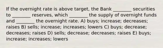 If the overnight rate is above target, the Bank ________ securities to ________ reserves, which ________ the supply of overnight funds and ________ the overnight rate. A) buys; increase; decreases; raises B) sells; increase; increases; lowers C) buys; decrease; decreases; raises D) sells; decrease; decreases; raises E) buys; increase; increases; lowers