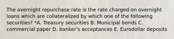 The overnight repurchase rate is the rate charged on overnight loans which are collateralized by which one of the following securities? *A. Treasury securities B. Municipal bonds C. commercial paper D. banker's acceptances E. Eurodollar deposits