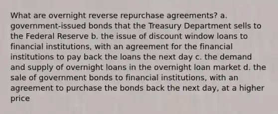 What are overnight reverse repurchase agreements? a. government-issued bonds that the Treasury Department sells to the Federal Reserve b. the issue of discount window loans to financial institutions, with an agreement for the financial institutions to pay back the loans the next day c. the demand and supply of overnight loans in the overnight loan market d. the sale of government bonds to financial institutions, with an agreement to purchase the bonds back the next day, at a higher price