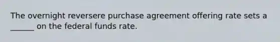 The overnight reversere purchase agreement offering rate sets a ______ on the federal funds rate.