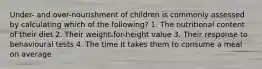 Under- and over-nourishment of children is commonly assessed by calculating which of the following? 1. The nutritional content of their diet 2. Their weight-for-height value 3. Their response to behavioural tests 4. The time it takes them to consume a meal on average