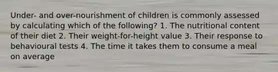 Under- and over-nourishment of children is commonly assessed by calculating which of the following? 1. The nutritional content of their diet 2. Their weight-for-height value 3. Their response to behavioural tests 4. The time it takes them to consume a meal on average