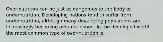 Over-nutrition can be just as dangerous to the body as undernutrition. Developing nations tend to suffer from undernutrition, although many developing populations are increasingly becoming over nourished. In the developed world, the most common type of over-nutrition is