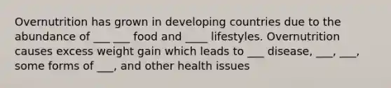 Overnutrition has grown in developing countries due to the abundance of ___ ___ food and ____ lifestyles. Overnutrition causes excess weight gain which leads to ___ disease, ___, ___, some forms of ___, and other health issues