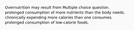 Overnutrition may result from Multiple choice question. prolonged consumption of more nutrients than the body needs. chronically expending more calories than one consumes. prolonged consumption of low-calorie foods.